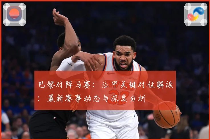 巴黎对阵马赛：法甲关键对位解读：最新赛事动态与深度分析