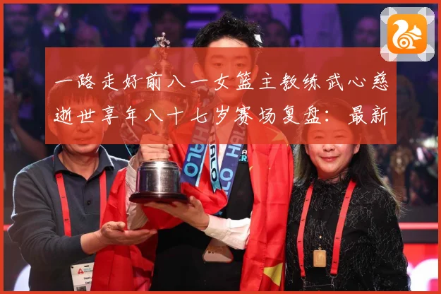 一路走好前八一女篮主教练武心慈逝世享年八十七岁赛场复盘：最新赛事动态与深度分析