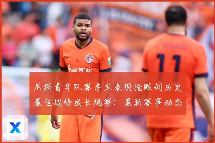 尼斯青年队赛季末表现抢眼创历史最佳战绩成长观察：最新赛事动态与深度分析
