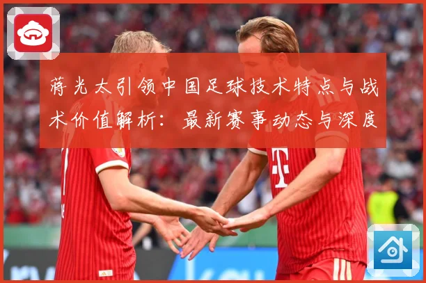 蒋光太引领中国足球技术特点与战术价值解析：最新赛事动态与深度分析