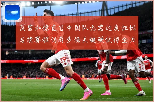 莫雷加德直言中国队无需过度担忧后续赛程仍有多场关键硬仗待全力成长观察：最新赛事动态与深度分析