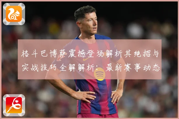 格斗巴博萨震撼登场解析其绝招与实战技巧全解解析：最新赛事动态与深度分析