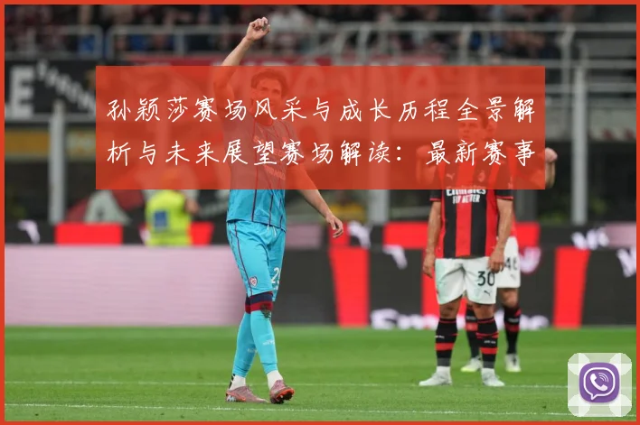 孙颖莎赛场风采与成长历程全景解析与未来展望赛场解读：最新赛事动态与深度分析