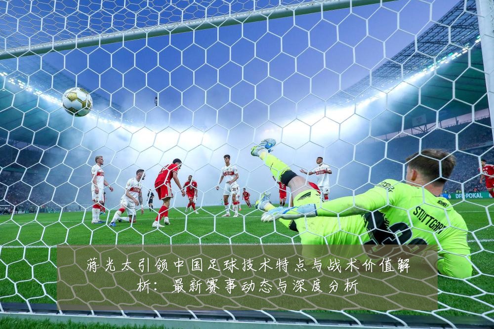 蒋光太引领中国足球技术特点与战术价值解析：最新赛事动态与深度分析