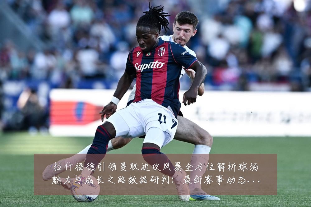 拉什福德引领曼联进攻风暴全方位解析球场魅力与成长之路数据研判:最新赛事动态与深度分析