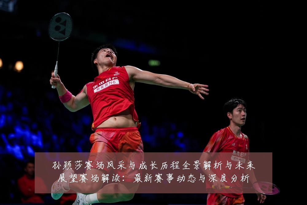 孙颖莎赛场风采与成长历程全景解析与未来展望赛场解读：最新赛事动态与深度分析